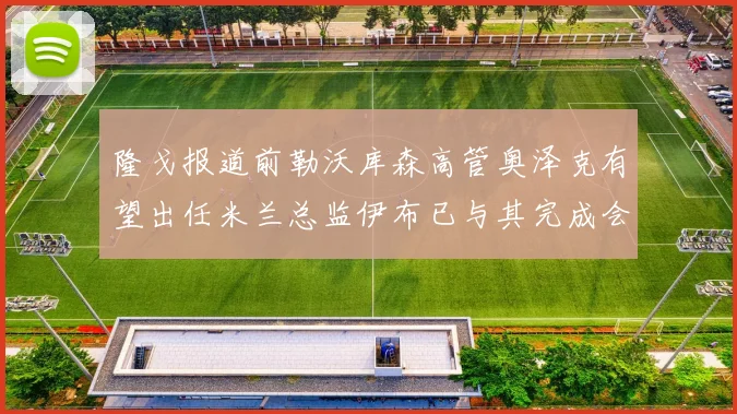 隆戈报道前勒沃库森高管奥泽克有望出任米兰总监伊布已与其完成会面
