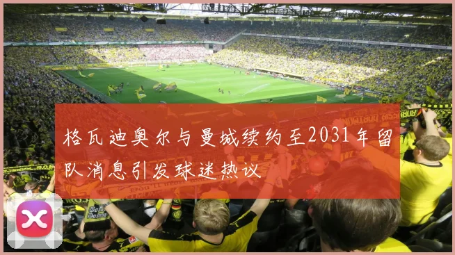 格瓦迪奥尔与曼城续约至2031年留队消息引发球迷热议