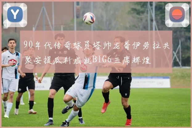 90年代传奇球员塔帅龙哥伊劳拉共聚安提瓜科成就BIG6三席辉煌