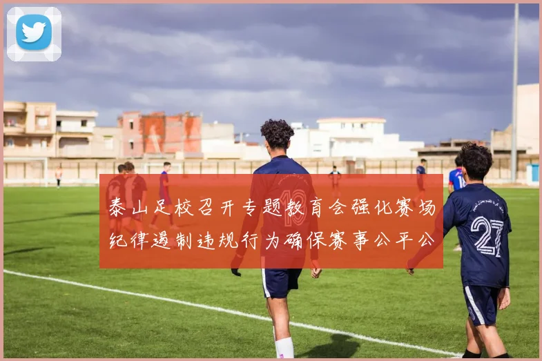 泰山足校召开专题教育会强化赛场纪律遏制违规行为确保赛事公平公正