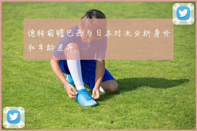 德转前瞻巴西与日本对决分析身价和年龄差异