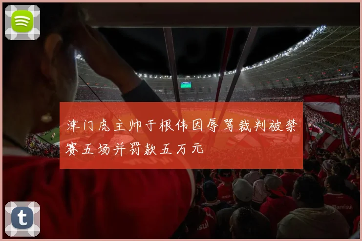 津门虎主帅于根伟因辱骂裁判被禁赛五场并罚款五万元