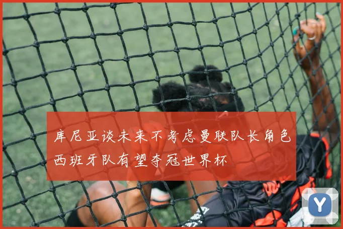 库尼亚谈未来不考虑曼联队长角色西班牙队有望夺冠世界杯