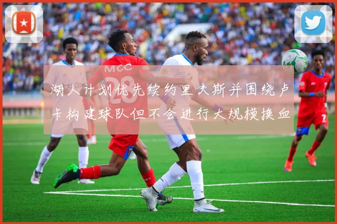 湖人计划优先续约里夫斯并围绕卢卡构建球队但不会进行大规模换血