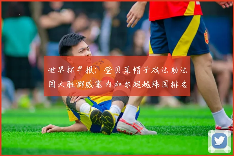 世界杯早报：登贝莱帽子戏法助法国大胜挪威塞内加尔超越韩国排名提升