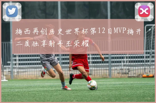梅西再创历史世界杯第12日MVP梅开二度独享射手王荣耀