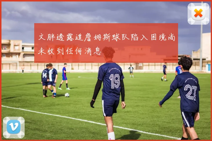 文胖透露追詹姆斯球队陷入困境尚未收到任何消息