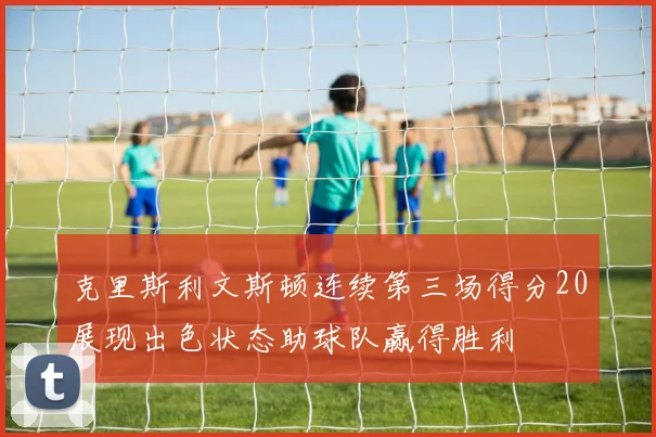 克里斯利文斯顿连续第三场得分20展现出色状态助球队赢得胜利