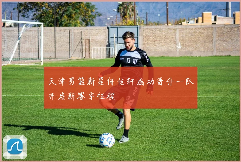 天津男篮新星何佳轩成功晋升一队开启新赛季征程