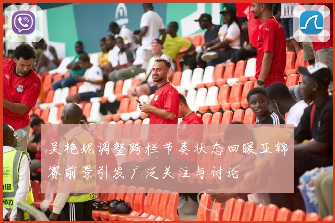 吴艳妮调整跨栏节奏状态回暖亚锦赛前景引发广泛关注与讨论