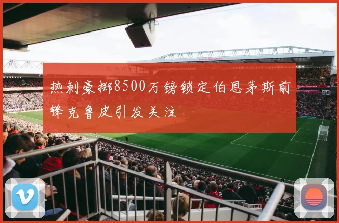 热刺豪掷8500万镑锁定伯恩茅斯前锋克鲁皮引发关注
