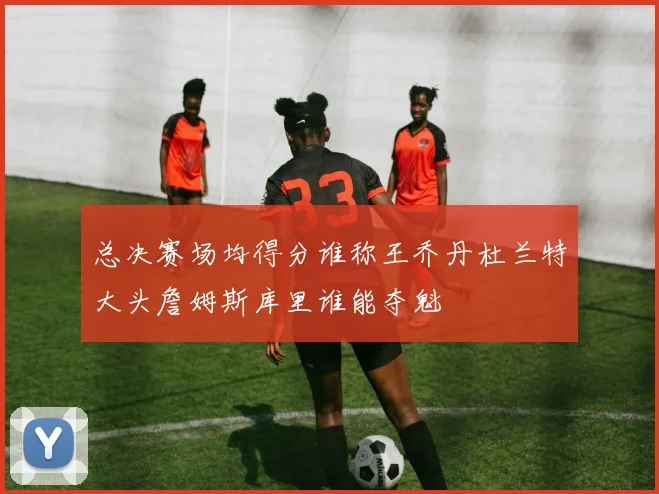 总决赛场均得分谁称王乔丹杜兰特大头詹姆斯库里谁能夺魁