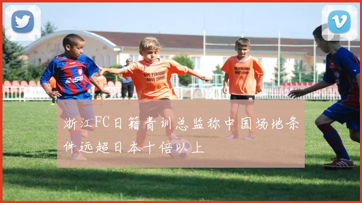 浙江FC日籍青训总监称中国场地条件远超日本十倍以上