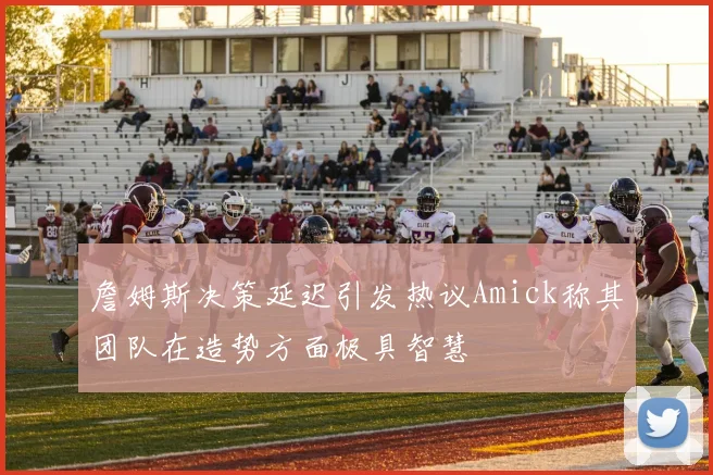 詹姆斯决策延迟引发热议Amick称其团队在造势方面极具智慧